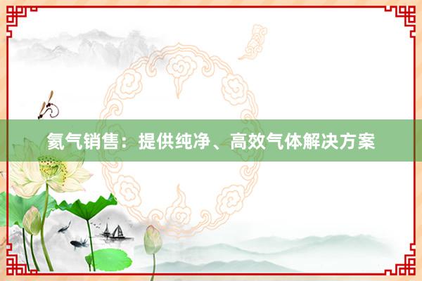 氦气销售：提供纯净、高效气体解决方案